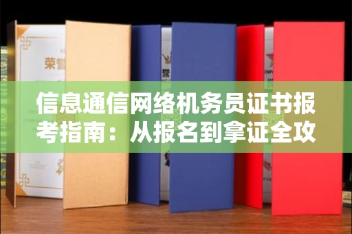 全国信息通信网络机务员证书报考指南:从报名到拿证全攻略